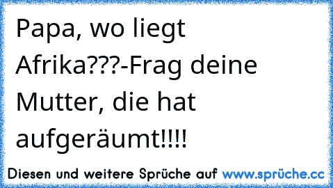 Papa, wo liegt Afrika???
-Frag deine Mutter, die hat aufgeräumt!!!!