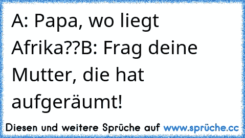 A: Papa, wo liegt Afrika??
B: Frag deine Mutter, die hat aufgeräumt!