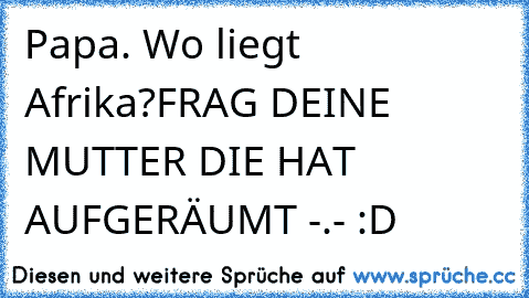 Papa. Wo liegt Afrika?
FRAG DEINE MUTTER DIE HAT AUFGERÄUMT -.- :D