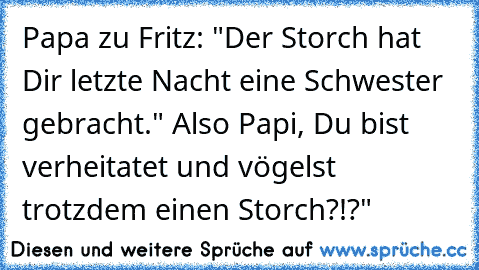 Papa zu Fritz: "Der Storch hat Dir letzte Nacht eine Schwester gebracht." Also Papi, Du bist verheitatet und vögelst trotzdem einen Storch?!?"