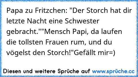 Papa zu Fritzchen: "Der Storch hat dir letzte Nacht eine Schwester gebracht."
"Mensch Papi, da laufen die tollsten Frauen rum, und du vögelst den Storch!"
Gefällt mir=)