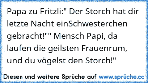 Papa zu Fritzli:
" Der Storch hat dir letzte Nacht ein
Schwesterchen gebracht!"
" Mensch Papi, da laufen die geilsten Frauen
rum, und du vögelst den Storch!"