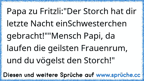 Papa zu Fritzli:
"Der Storch hat dir letzte Nacht ein
Schwesterchen gebracht!"
"Mensch Papi, da laufen die geilsten Frauen
rum, und du vögelst den Storch!"