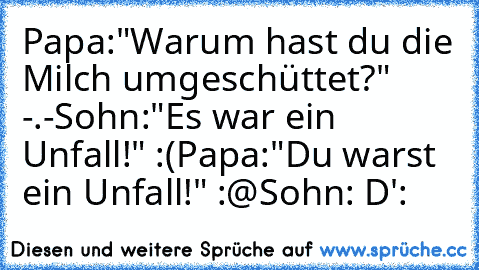 Papa:"Warum hast du die Milch umgeschüttet?" -.-
Sohn:"Es war ein Unfall!" :(
Papa:"Du warst ein Unfall!" :@
Sohn: D':