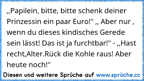 ,,Papilein, bitte, bitte schenk deiner Prinzessin ein paar Euro!'' ,, Aber nur , wenn du dieses kindisches Gerede sein lässt! Das ist ja furchtbar!'' - ,,Hast recht,Alter.Rück die Kohle raus! Aber heute noch!''