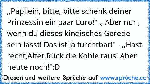 ,,Papilein, bitte, bitte schenk deiner Prinzessin ein paar Euro!'' ,, Aber nur , wenn du dieses kindisches Gerede sein lässt! Das ist ja furchtbar!'' - ,,Hast recht,Alter.Rück die Kohle raus! Aber heute noch!''
:D