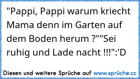 "Pappi, Pappi warum kriecht Mama denn im Garten auf dem Boden herum ?"
"Sei ruhig und Lade nacht !!!"
:'D