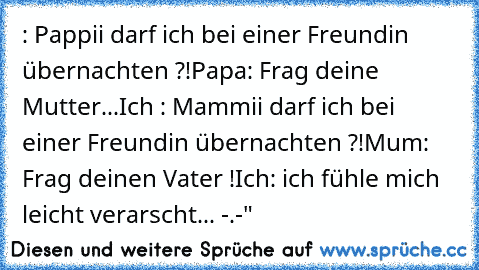 : Pappii darf ich bei einer Freundin übernachten ?!
Papa: Frag deine Mutter...
Ich : Mammii darf ich bei einer Freundin übernachten ?!
Mum: Frag deinen Vater !
Ich: ich fühle mich leicht verarscht... -.-"