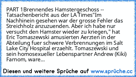 PART 1
Brennendes Hamstergeschoss -- Tatsachenbericht aus der LA Times
"Im Nachhinein gesehen war der grosse Fehler das Streichholz anzuzuenden. Aber ich habe nur versucht den Hamster wieder zu kriegen," hat Eric Tomaszewski amusierten Aerzten in der Abteilung fuer schwere Verbrennungen im Salt Lake City Hospital erzaehlt. Tomaszewski und sein homosexueller Lebenspartner Andrew (Kiki) Farnom, w...