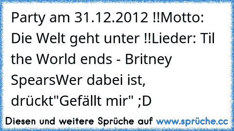 Party am 31.12.2012 !!
Motto: Die Welt geht unter !!
Lieder: Til the World ends - Britney Spears
Wer dabei ist, drückt"Gefällt mir" ;D