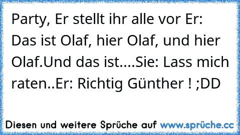 Party, Er stellt ihr alle vor
 Er: Das ist Olaf, hier Olaf, und hier Olaf.
Und das ist....
Sie: Lass mich raten..
Er: Richtig Günther ! 
;DD