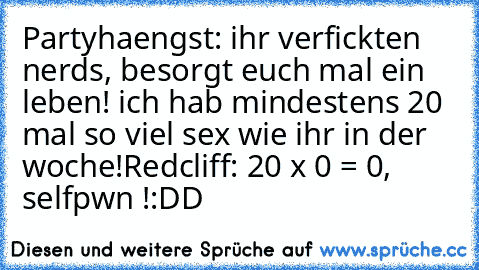 Partyhaengst: ihr verfickten nerds, besorgt euch mal ein leben! ich hab mindestens 20 mal so viel sex wie ihr in der woche!
Redcliff: 20 x 0 = 0, selfpwn !
:DD