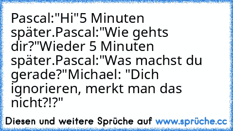 Pascal:"Hi"
5 Minuten später.
Pascal:"Wie gehts dir?"
Wieder 5 Minuten später.
Pascal:"Was machst du gerade?"
Michael: "Dich ignorieren, merkt man das nicht?!?"