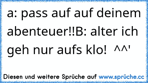 a: pass auf auf deinem abenteuer!!
B: alter ich geh nur aufs klo!  ^^'