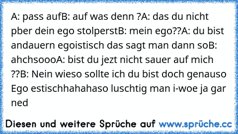 A: pass auf
B: auf was denn ?
A: das du nicht pber dein ego stolperst
B: mein ego??
A: du bist andauern egoistisch das sagt man dann so
B: ahchsooo
A: bist du jezt nicht sauer auf mich ??
B: Nein wieso sollte ich du bist doch genauso Ego estisch
hahaha
so luschtig man i-woe ja gar ned