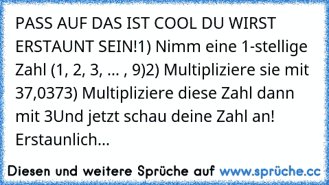 PASS AUF DAS IST COOL DU WIRST ERSTAUNT SEIN!
1) Nimm eine 1-stellige Zahl (1, 2, 3, ... , 9)
2) Multipliziere sie mit 37,037
3) Multipliziere diese Zahl dann mit 3
Und jetzt schau deine Zahl an! Erstaunlich...