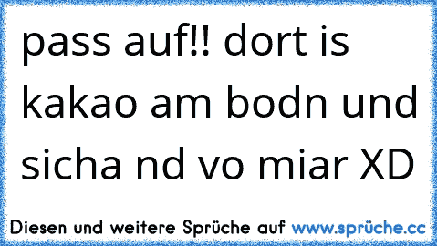 pass auf!! dort is kakao am bodn und sicha nd vo miar XD