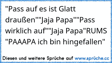 "Pass auf es ist Glatt draußen"
"Jaja Papa"
"Pass wirklich auf"
"Jaja Papa"
RUMS 
"PAAAPA ich bin hingefallen"