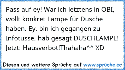 Pass auf ey! War ich letztens in OBI, wollt konkret Lampe für Dusche haben. Ey, bin ich gegangen zu Infotusse, hab gesagt DUSCHLAMPE! Jetzt: Hausverbot!
Thahaha^^ XD