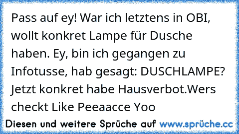 Pass auf ey! War ich letztens in OBI, wollt konkret Lampe für Dusche haben. Ey, bin ich gegangen zu Infotusse, hab gesagt: DUSCHLAMPE? Jetzt konkret habe Hausverbot.
Wers checkt Like 
Peeaacce Yoo