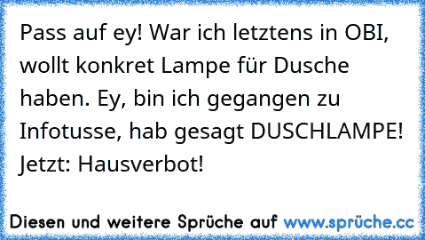 Pass auf ey! War ich letztens in OBI, wollt konkret Lampe für Dusche haben. Ey, bin ich gegangen zu Infotusse, hab gesagt DUSCHLAMPE! 
Jetzt: Hausverbot!