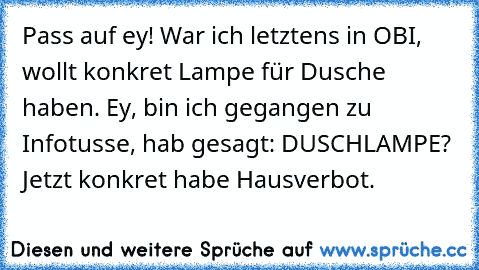 Pass auf ey! War ich letztens in OBI, wollt konkret Lampe für Dusche haben. Ey, bin ich gegangen zu Infotusse, hab gesagt: DUSCHLAMPE? Jetzt konkret habe Hausverbot.