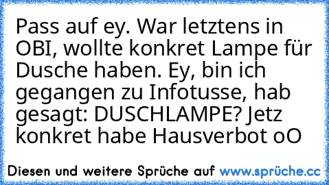 Pass auf ey. War letztens in OBI, wollte konkret Lampe für Dusche haben. Ey, bin ich gegangen zu Infotusse, hab gesagt: DUSCHLAMPE? Jetz konkret habe Hausverbot oO