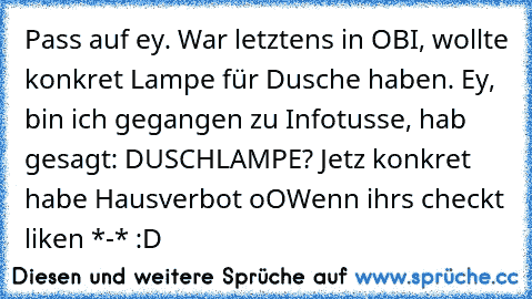 Pass auf ey. War letztens in OBI, wollte konkret Lampe für Dusche haben. Ey, bin ich gegangen zu Infotusse, hab gesagt: DUSCHLAMPE? Jetz konkret habe Hausverbot oO
Wenn ihrs checkt liken *-* :D ♥