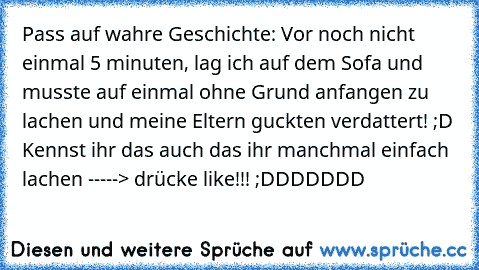 Pass auf wahre Geschichte: Vor noch nicht einmal 5 minuten, lag ich auf dem Sofa und musste auf einmal ohne Grund anfangen zu lachen und meine Eltern guckten verdattert! ;D Kennst ihr das auch das ihr manchmal einfach lachen -----> drücke like!!! ;DDDDDDD