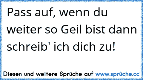 Pass auf, wenn du weiter so Geil bist dann schreib' ich dich zu!