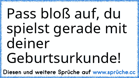 Pass bloß auf, du spielst gerade mit deiner Geburtsurkunde!