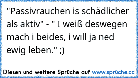 "Passivrauchen is schädlicher als aktiv" - " I weiß deswegen mach i beides, i will ja ned ewig leben." ;)