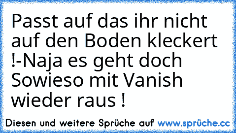 Passt auf das ihr nicht auf den Boden kleckert !
-Naja es geht doch Sowieso mit Vanish wieder raus !