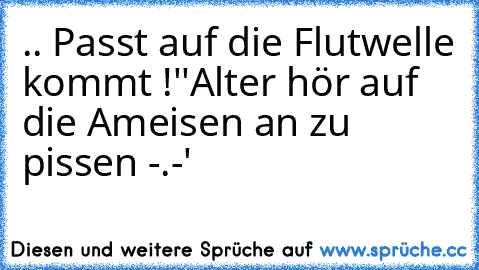 .. Passt auf die Flutwelle kommt !
''Alter hör auf die Ameisen an zu pissen -.-'