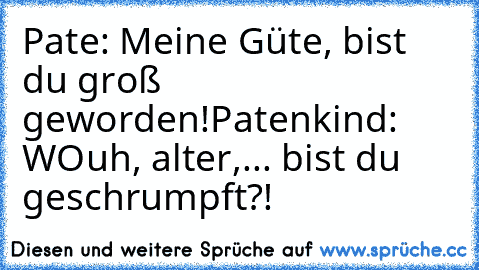 Pate: Meine Güte, bist du groß geworden!
Patenkind: WOuh, alter,... bist du geschrumpft?!