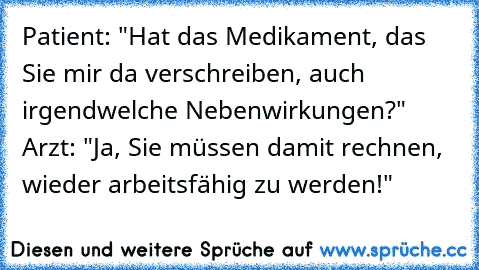 Patient: "Hat das Medikament, das Sie mir da verschreiben, auch irgendwelche Nebenwirkungen?" Arzt: "Ja, Sie müssen damit rechnen, wieder arbeitsfähig zu werden!"