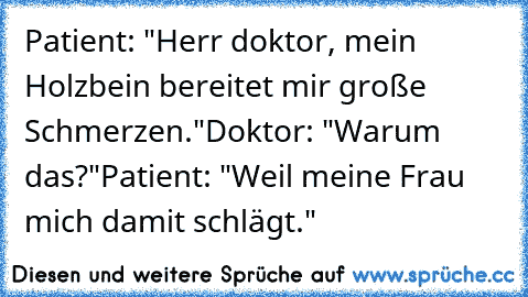 Patient: "Herr doktor, mein Holzbein bereitet mir große Schmerzen."
Doktor: "Warum das?"
Patient: "Weil meine Frau mich damit schlägt."