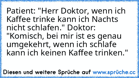 Patient: "Herr Doktor, wenn ich Kaffee trinke kann ich Nachts nicht schlafen." Doktor: "Komisch, bei mir ist es genau umgekehrt, wenn ich schlafe kann ich keinen Kaffee trinken."