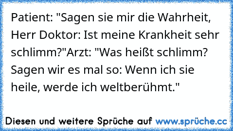 Patient: "Sagen sie mir die Wahrheit, Herr Doktor: Ist meine Krankheit sehr schlimm?"
Arzt: "Was heißt schlimm? Sagen wir es mal so: Wenn ich sie heile, werde ich weltberühmt."