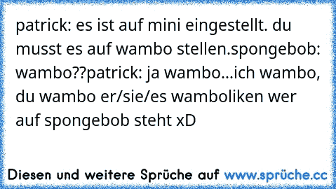 patrick: es ist auf mini eingestellt. du musst es auf wambo stellen.
spongebob: wambo??
patrick: ja wambo...ich wambo, du wambo er/sie/es wambo
liken wer auf spongebob steht xD