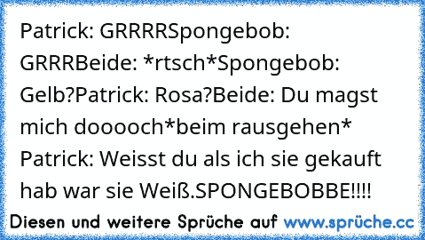 Patrick: GRRRR
Spongebob: GRRR
Beide: *rtsch*
Spongebob: Gelb?
Patrick: Rosa?
Beide: Du magst mich dooooch
*beim rausgehen* Patrick: Weisst du als ich sie gekauft hab war sie Weiß.
SPONGEBOBBE!!!!