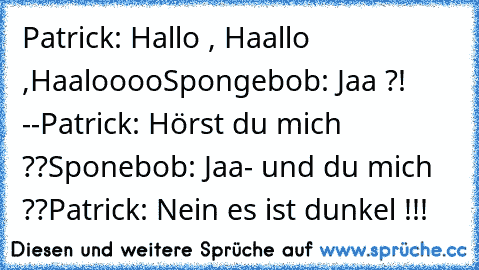 Patrick: Hallo , Haallo ,Haaloooo
Spongebob: Jaa ?! --
Patrick: Hörst du mich ??
Sponebob: Jaa- und du mich ??
Patrick: Nein es ist dunkel !!!