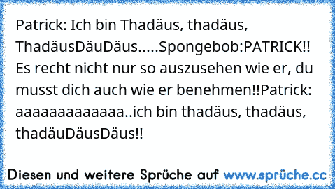 Patrick: Ich bin Thadäus, thadäus, ThadäusDäuDäus.....Spongebob:
PATRICK!! Es recht nicht nur so auszusehen wie er, du musst dich auch wie er benehmen!!
Patrick: aaaaaaaaaaaaa..ich bin thadäus, thadäus, thadäuDäusDäus!!