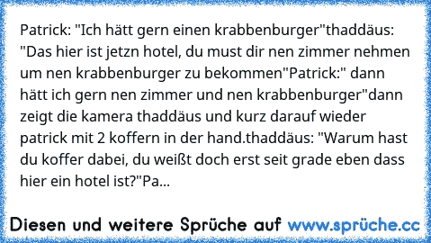 Patrick: "Ich hätt gern einen krabbenburger"
thaddäus: "Das hier ist jetzn hotel, du must dir nen zimmer nehmen um nen krabbenburger zu bekommen"
Patrick:" dann hätt ich gern nen zimmer und nen krabbenburger"
dann zeigt die kamera thaddäus und kurz darauf wieder patrick mit 2 koffern in der hand.
thaddäus: "Warum hast du koffer dabei, du weißt doch erst seit grade eben dass hier ein hotel ist?"...