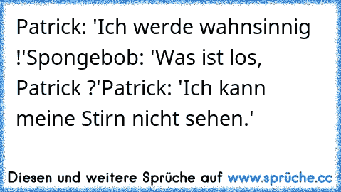 Patrick: 'Ich werde wahnsinnig !'
Spongebob: 'Was ist los, Patrick ?'
Patrick: 'Ich kann meine Stirn nicht sehen.'