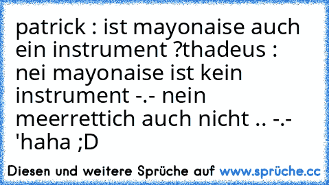 patrick : ist mayonaise auch ein instrument ?
thadeus : nei mayonaise ist kein instrument -.- nein meerrettich auch nicht .. -.- '
haha ;D