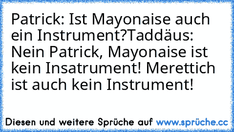 Patrick: Ist Mayonaise auch ein Instrument?
Taddäus: Nein Patrick, Mayonaise ist kein Insatrument! Merettich ist auch kein Instrument!