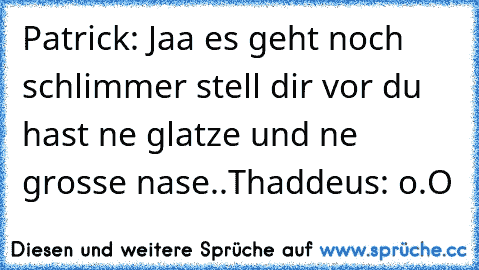 Patrick: Jaa es geht noch schlimmer stell dir vor du hast ne glatze und ne grosse nase..
Thaddeus: o.O