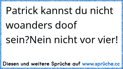 Patrick kannst du nicht woanders doof sein?Nein nicht vor vier!