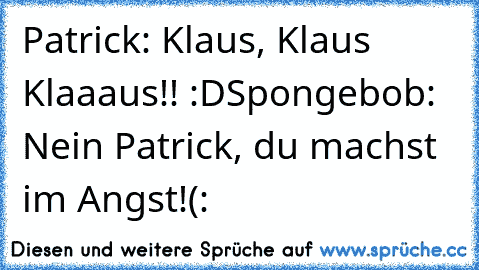 Patrick: Klaus, Klaus Klaaaus!! :D
Spongebob: Nein Patrick, du machst im Angst!
(: